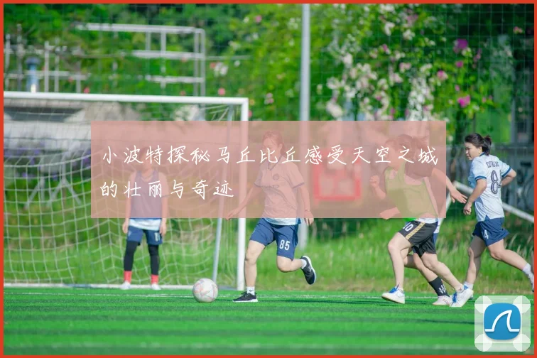 小波特探秘马丘比丘感受天空之城的壮丽与奇迹