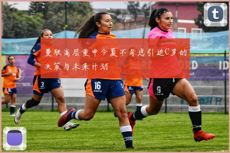 曼联高层重申今夏不考虑引进C罗的决策与未来计划