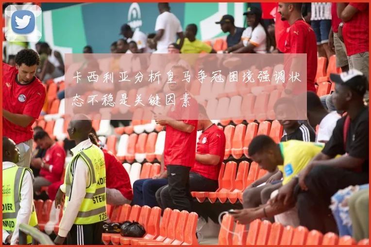 卡西利亚分析皇马争冠困境强调状态不稳是关键因素