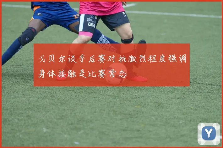 戈贝尔谈季后赛对抗激烈程度强调身体接触是比赛常态