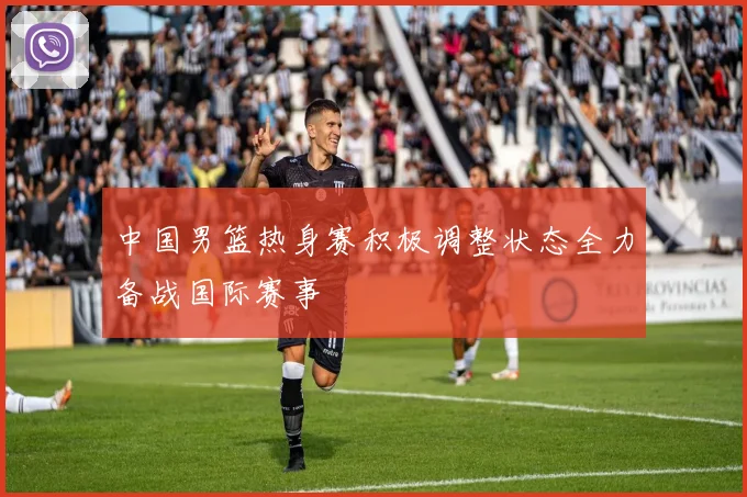 中国男篮热身赛积极调整状态全力备战国际赛事