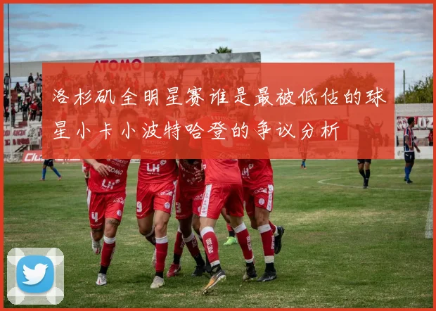 洛杉矶全明星赛谁是最被低估的球星小卡小波特哈登的争议分析