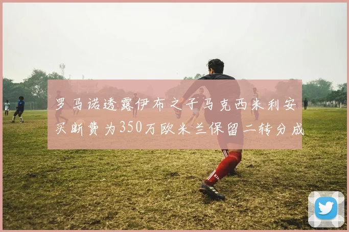 罗马诺透露伊布之子马克西米利安买断费为350万欧米兰保留二转分成