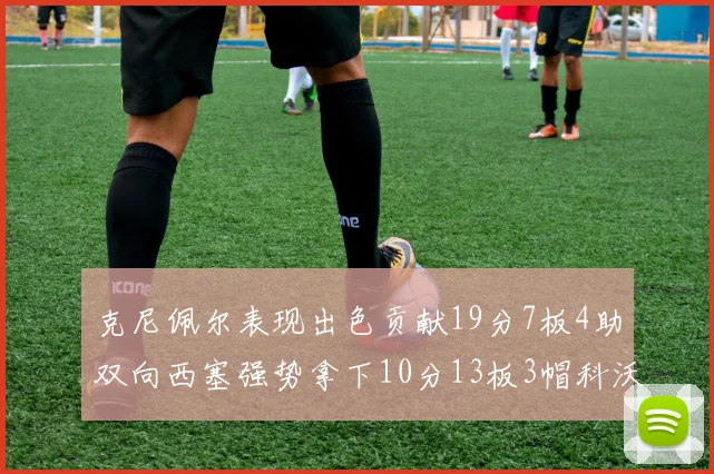克尼佩尔表现出色贡献19分7板4助双向西塞强势拿下10分13板3帽科沃德也有17分2帽的精彩表现