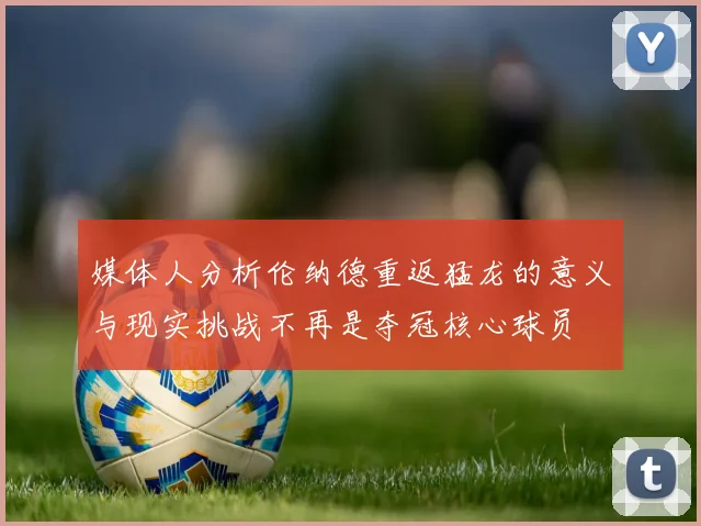 媒体人分析伦纳德重返猛龙的意义与现实挑战不再是夺冠核心球员