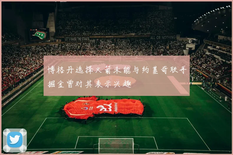 博格丹选择火箭未能与约基奇联手掘金曾对其表示兴趣