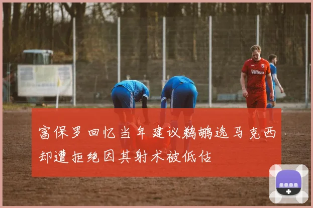 富保罗回忆当年建议鹈鹕选马克西却遭拒绝因其射术被低估