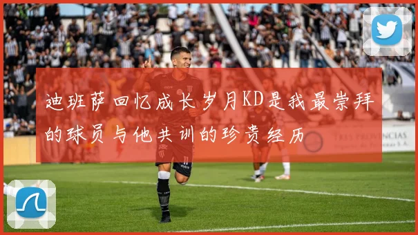 迪班萨回忆成长岁月KD是我最崇拜的球员与他共训的珍贵经历