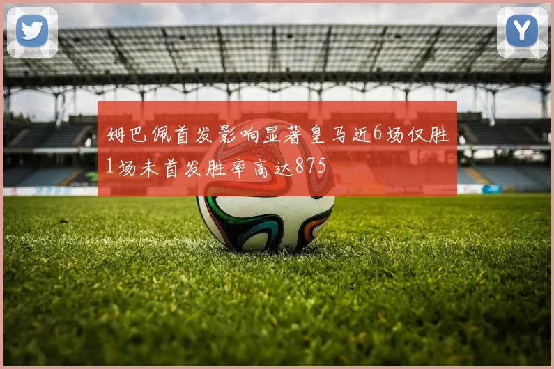 姆巴佩首发影响显著皇马近6场仅胜1场未首发胜率高达875
