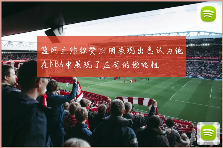 篮网主帅称赞杰明表现出色认为他在NBA中展现了应有的侵略性