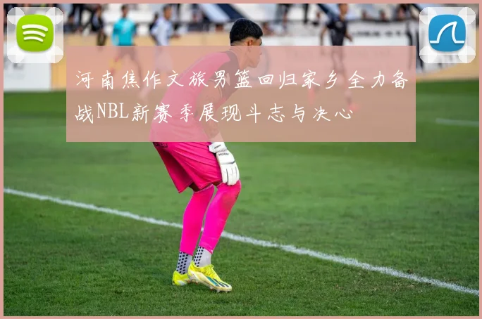 河南焦作文旅男篮回归家乡全力备战NBL新赛季展现斗志与决心