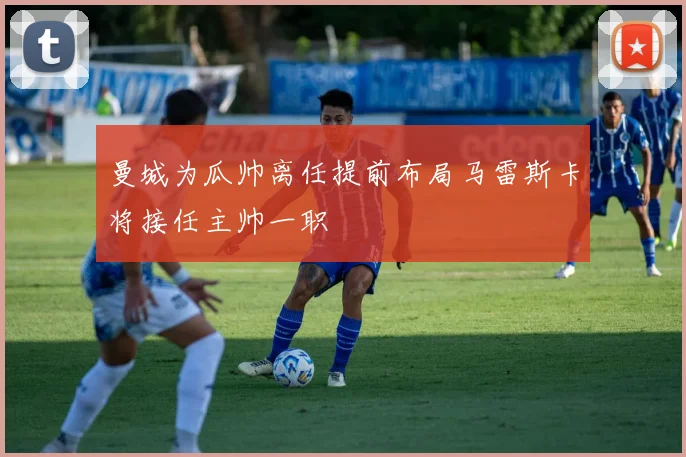 曼城为瓜帅离任提前布局马雷斯卡将接任主帅一职