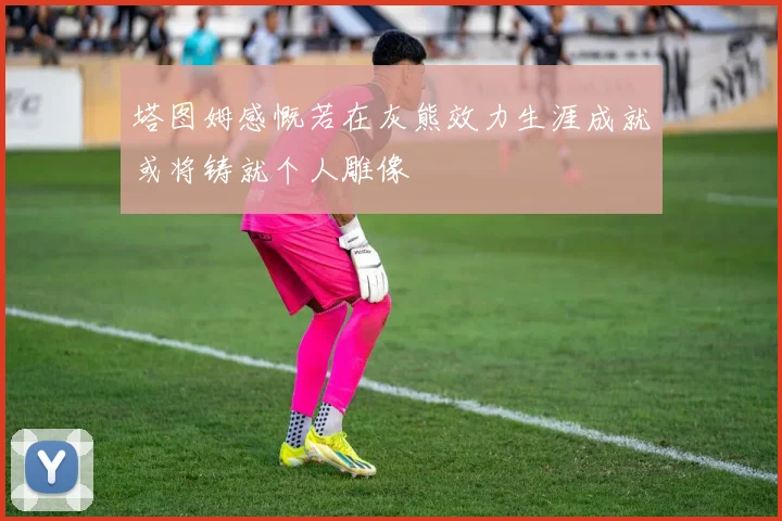 塔图姆感慨若在灰熊效力生涯成就或将铸就个人雕像