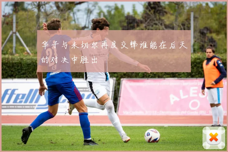 华子与米切尔再度交锋谁能在后天的对决中胜出