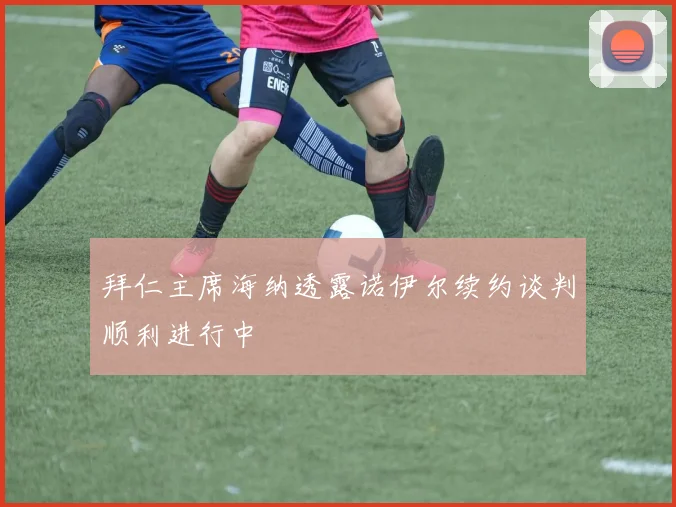 拜仁主席海纳透露诺伊尔续约谈判顺利进行中