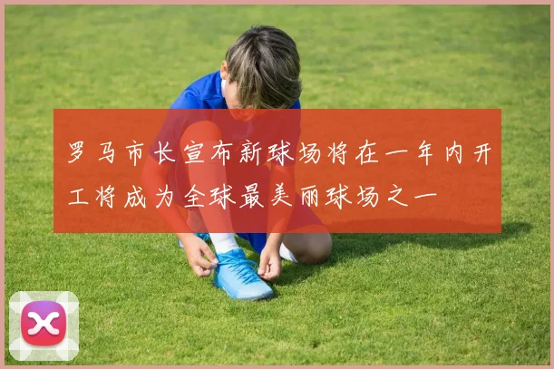 罗马市长宣布新球场将在一年内开工将成为全球最美丽球场之一
