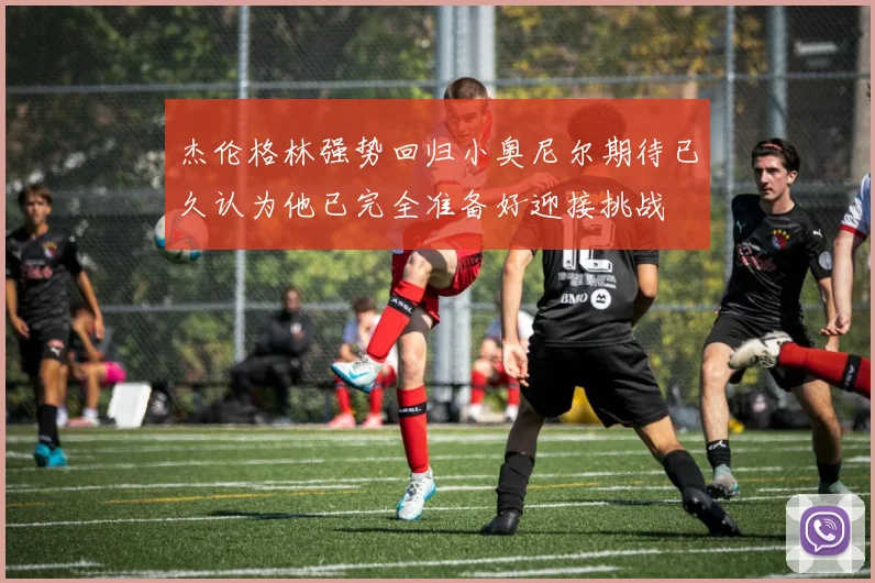 杰伦格林强势回归小奥尼尔期待已久认为他已完全准备好迎接挑战