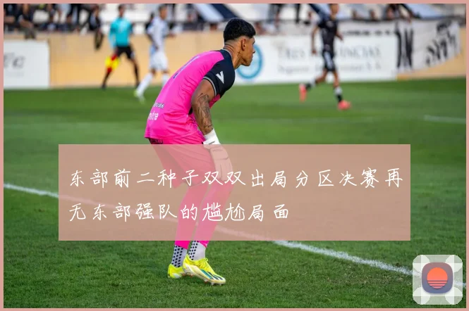 东部前二种子双双出局分区决赛再无东部强队的尴尬局面