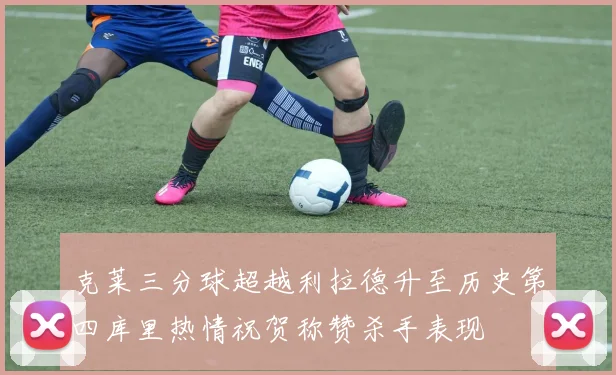 克莱三分球超越利拉德升至历史第四库里热情祝贺称赞杀手表现