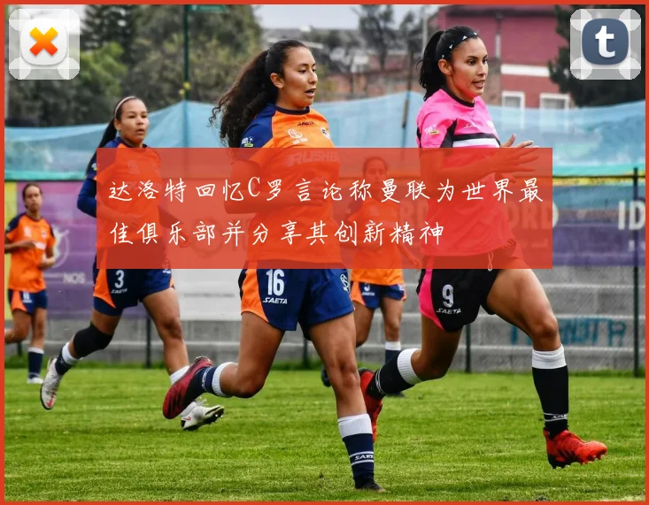 达洛特回忆C罗言论称曼联为世界最佳俱乐部并分享其创新精神