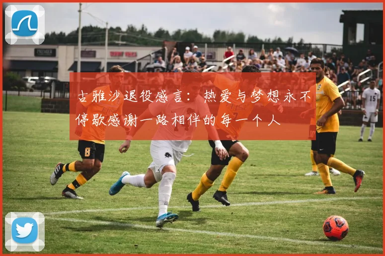 古雅沙退役感言：热爱与梦想永不停歇感谢一路相伴的每一个人