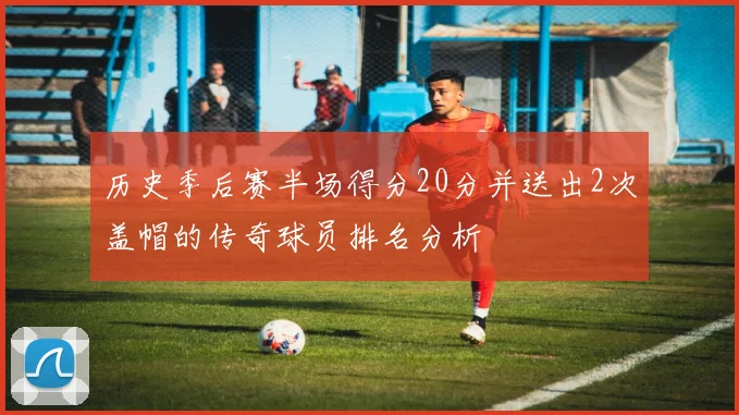 历史季后赛半场得分20分并送出2次盖帽的传奇球员排名分析