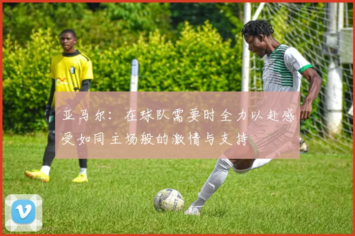 亚马尔：在球队需要时全力以赴感受如同主场般的激情与支持