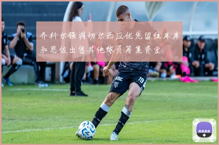 乔科尔强调切尔西应优先留住库库和恩佐出售其他球员筹集资金